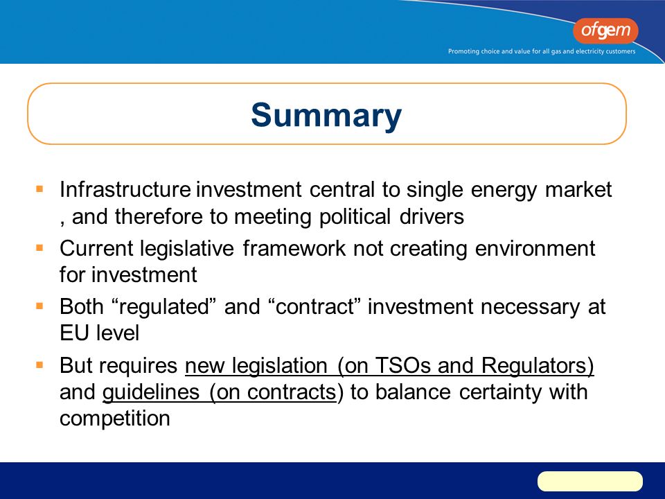 Summary  Infrastructure investment central to single energy market, and therefore to meeting political drivers  Current legislative framework not creating environment for investment  Both regulated and contract investment necessary at EU level  But requires new legislation (on TSOs and Regulators) and guidelines (on contracts) to balance certainty with competition