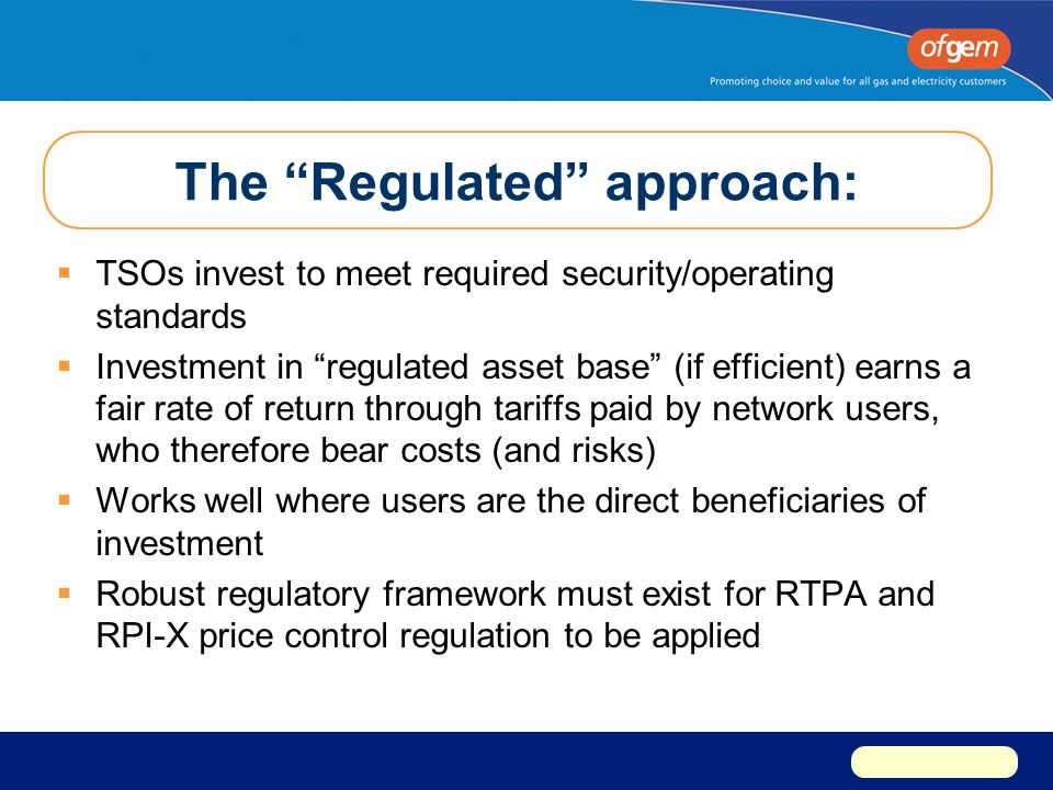 The Regulated approach:  TSOs invest to meet required security/operating standards  Investment in regulated asset base (if efficient) earns a fair rate of return through tariffs paid by network users, who therefore bear costs (and risks)  Works well where users are the direct beneficiaries of investment  Robust regulatory framework must exist for RTPA and RPI-X price control regulation to be applied