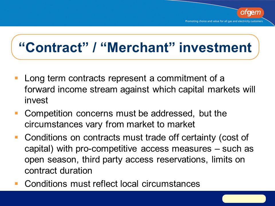 Contract / Merchant investment  Long term contracts represent a commitment of a forward income stream against which capital markets will invest  Competition concerns must be addressed, but the circumstances vary from market to market  Conditions on contracts must trade off certainty (cost of capital) with pro-competitive access measures – such as open season, third party access reservations, limits on contract duration  Conditions must reflect local circumstances