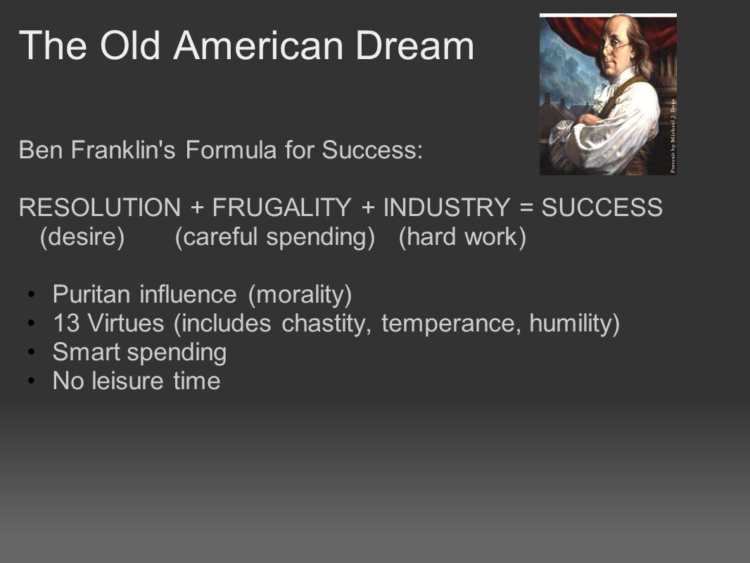 The Old American Dream Ben Franklin s Formula for Success: RESOLUTION + FRUGALITY + INDUSTRY = SUCCESS (desire) (careful spending) (hard work) Puritan influence (morality) 13 Virtues (includes chastity, temperance, humility) Smart spending No leisure time
