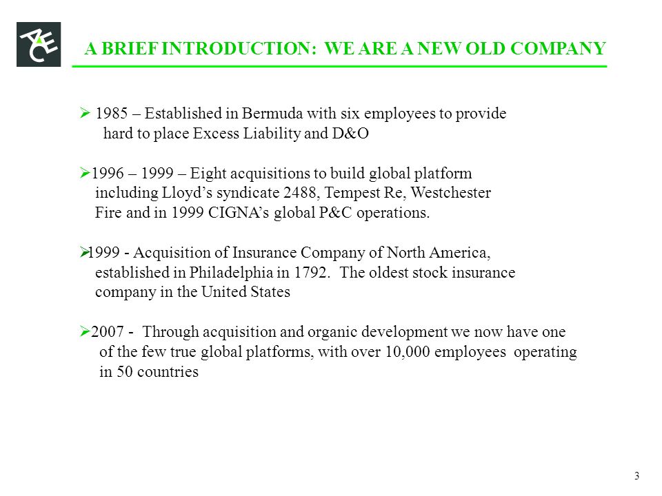 A BRIEF INTRODUCTION: WE ARE A NEW OLD COMPANY  1985 – Established in Bermuda with six employees to provide hard to place Excess Liability and D&O  1996 – 1999 – Eight acquisitions to build global platform including Lloyd’s syndicate 2488, Tempest Re, Westchester Fire and in 1999 CIGNA’s global P&C operations.