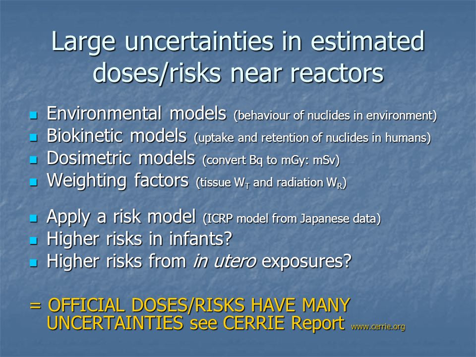 Large uncertainties in estimated doses/risks near reactors Environmental models (behaviour of nuclides in environment) Environmental models (behaviour of nuclides in environment) Biokinetic models (uptake and retention of nuclides in humans) Biokinetic models (uptake and retention of nuclides in humans) Dosimetric models (convert Bq to mGy: mSv) Dosimetric models (convert Bq to mGy: mSv) Weighting factors (tissue W T and radiation W R ) Weighting factors (tissue W T and radiation W R ) Apply a risk model (ICRP model from Japanese data) Apply a risk model (ICRP model from Japanese data) Higher risks in infants.