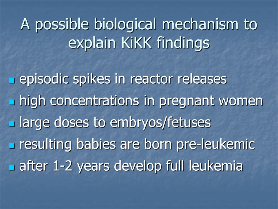 A possible biological mechanism to explain KiKK findings episodic spikes in reactor releases episodic spikes in reactor releases high concentrations in pregnant women high concentrations in pregnant women large doses to embryos/fetuses large doses to embryos/fetuses resulting babies are born pre-leukemic resulting babies are born pre-leukemic after 1-2 years develop full leukemia after 1-2 years develop full leukemia
