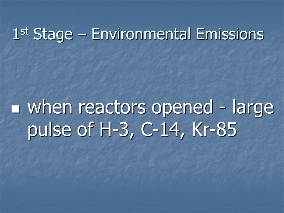 1 st Stage – Environmental Emissions when reactors opened - large pulse of H-3, C-14, Kr-85 when reactors opened - large pulse of H-3, C-14, Kr-85