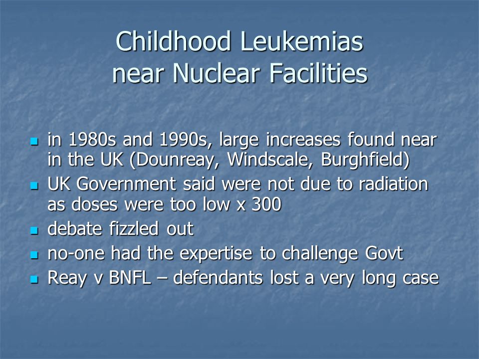 Childhood Leukemias near Nuclear Facilities in 1980s and 1990s, large increases found near in the UK (Dounreay, Windscale, Burghfield) in 1980s and 1990s, large increases found near in the UK (Dounreay, Windscale, Burghfield) UK Government said were not due to radiation as doses were too low x 300 UK Government said were not due to radiation as doses were too low x 300 debate fizzled out debate fizzled out no-one had the expertise to challenge Govt no-one had the expertise to challenge Govt Reay v BNFL – defendants lost a very long case Reay v BNFL – defendants lost a very long case