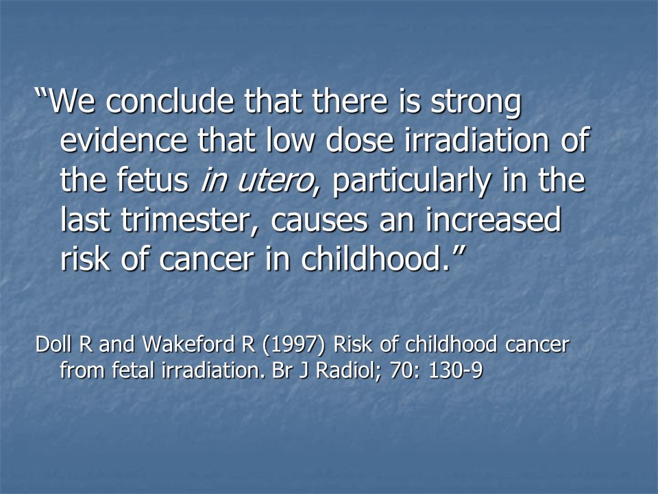We conclude that there is strong evidence that low dose irradiation of the fetus in utero, particularly in the last trimester, causes an increased risk of cancer in childhood. Doll R and Wakeford R (1997) Risk of childhood cancer from fetal irradiation.