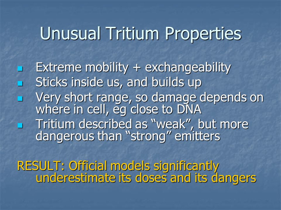 Unusual Tritium Properties Extreme mobility + exchangeability Extreme mobility + exchangeability Sticks inside us, and builds up Sticks inside us, and builds up Very short range, so damage depends on where in cell, eg close to DNA Very short range, so damage depends on where in cell, eg close to DNA Tritium described as weak , but more dangerous than strong emitters Tritium described as weak , but more dangerous than strong emitters RESULT: Official models significantly underestimate its doses and its dangers