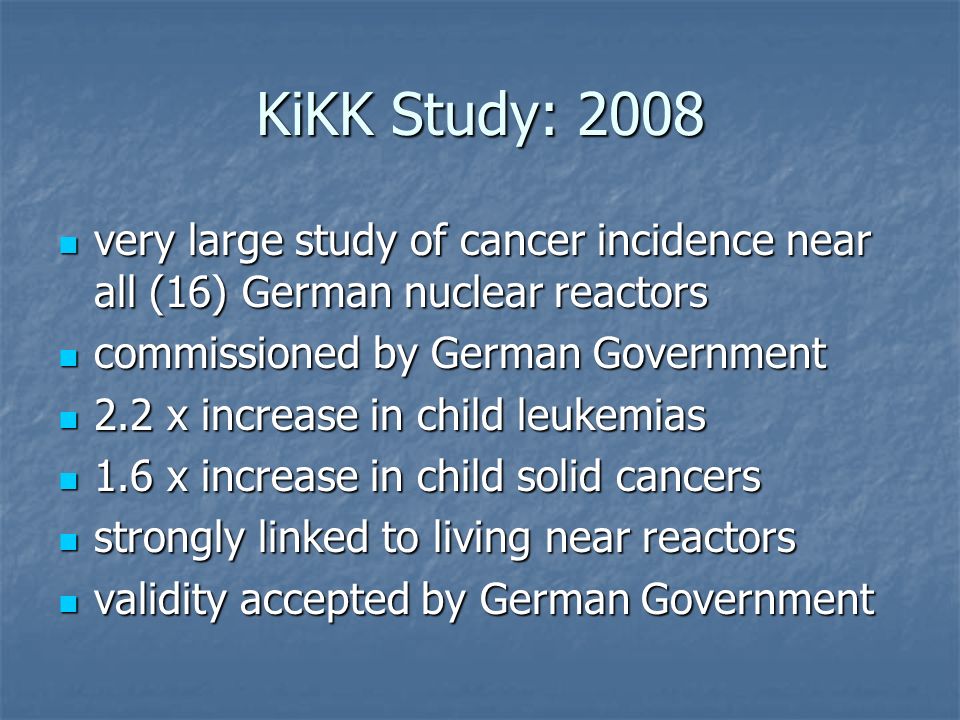 KiKK Study: 2008 very large study of cancer incidence near all (16) German nuclear reactors very large study of cancer incidence near all (16) German nuclear reactors commissioned by German Government commissioned by German Government 2.2 x increase in child leukemias 2.2 x increase in child leukemias 1.6 x increase in child solid cancers 1.6 x increase in child solid cancers strongly linked to living near reactors strongly linked to living near reactors validity accepted by German Government validity accepted by German Government