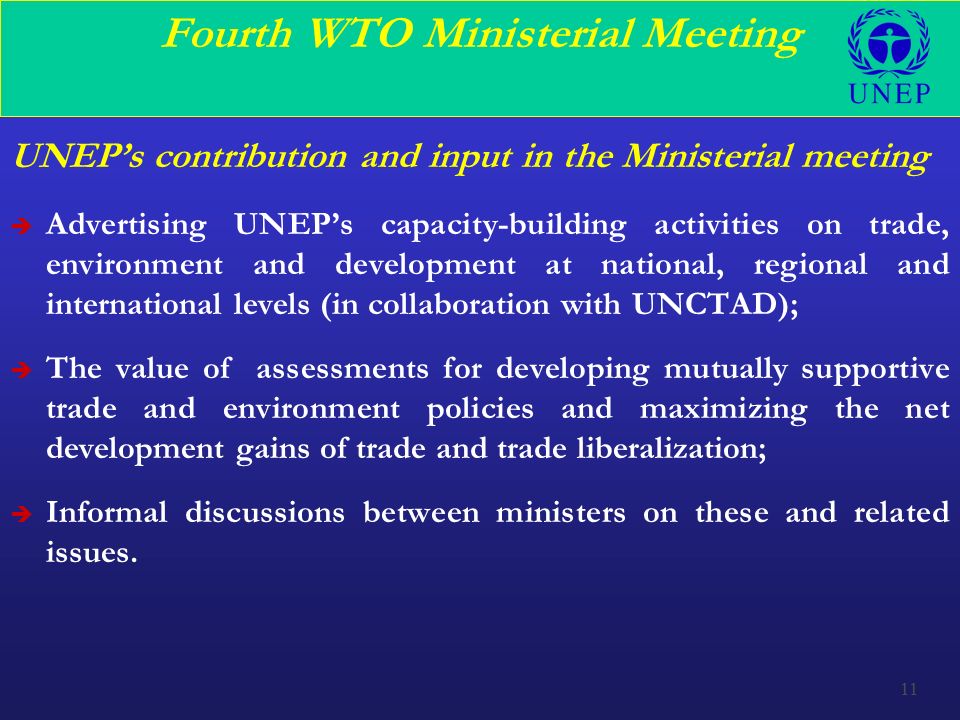 11 Fourth WTO Ministerial Meeting UNEP’s contribution and input in the Ministerial meeting è Advertising UNEP’s capacity-building activities on trade, environment and development at national, regional and international levels (in collaboration with UNCTAD); è The value of assessments for developing mutually supportive trade and environment policies and maximizing the net development gains of trade and trade liberalization; è Informal discussions between ministers on these and related issues.