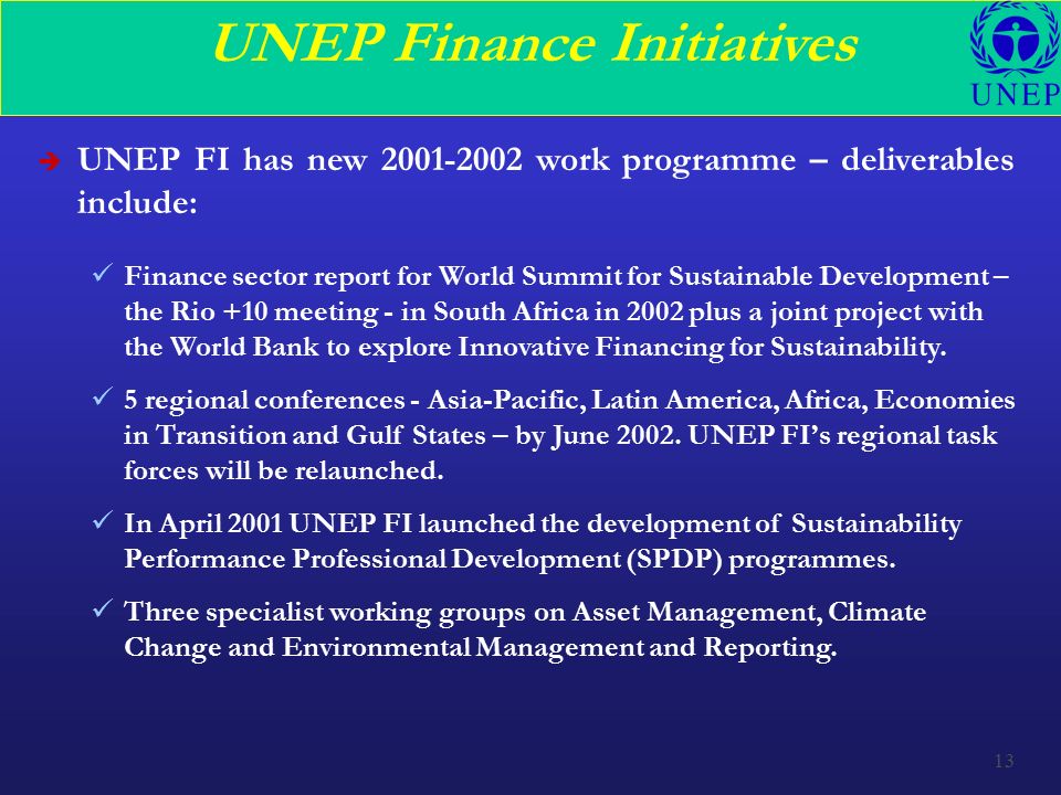 13 UNEP Finance Initiatives è UNEP FI has new work programme – deliverables include: Finance sector report for World Summit for Sustainable Development – the Rio +10 meeting - in South Africa in 2002 plus a joint project with the World Bank to explore Innovative Financing for Sustainability.