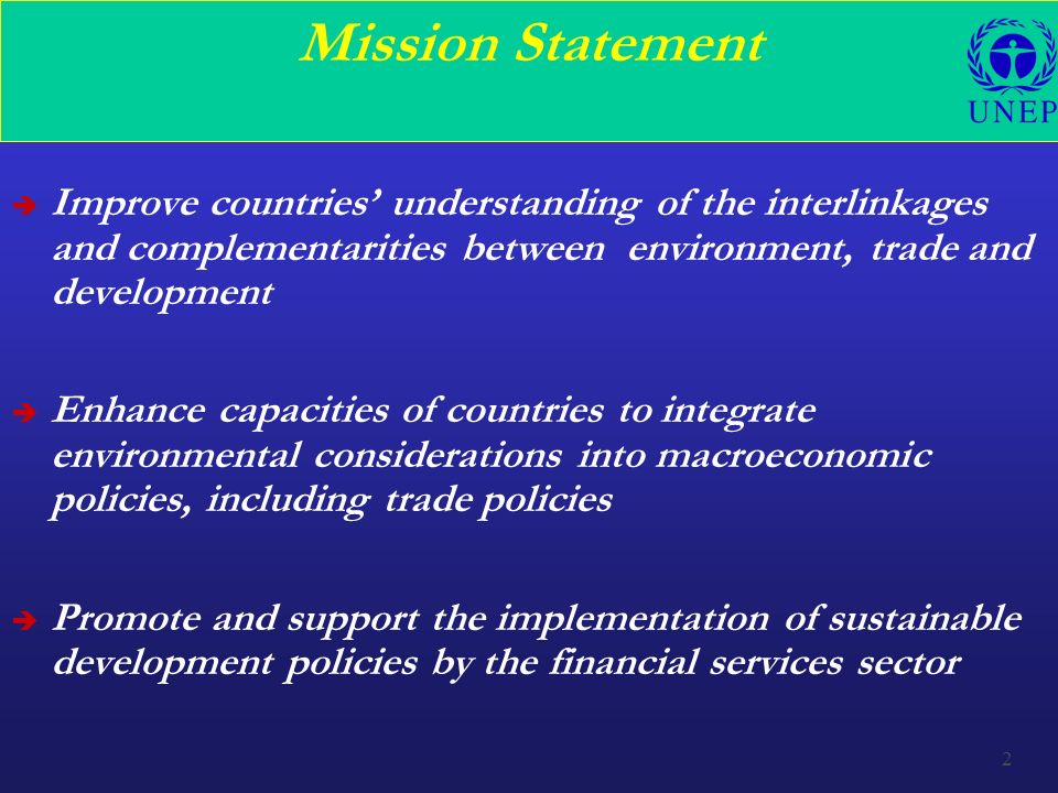 2 Mission Statement è Improve countries’ understanding of the interlinkages and complementarities between environment, trade and development è Enhance capacities of countries to integrate environmental considerations into macroeconomic policies, including trade policies è Promote and support the implementation of sustainable development policies by the financial services sector