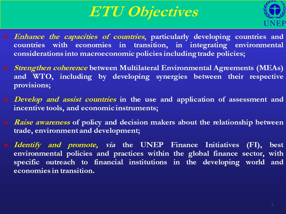 3 ETU Objectives è Enhance the capacities of countries, particularly developing countries and countries with economies in transition, in integrating environmental considerations into macroeconomic policies including trade policies; è Strengthen coherence between Multilateral Environmental Agreements (MEAs) and WTO, including by developing synergies between their respective provisions; è Develop and assist countries in the use and application of assessment and incentive tools, and economic instruments; è Raise awareness of policy and decision makers about the relationship between trade, environment and development; è Identify and promote, via the UNEP Finance Initiatives (FI), best environmental policies and practices within the global finance sector, with specific outreach to financial institutions in the developing world and economies in transition.