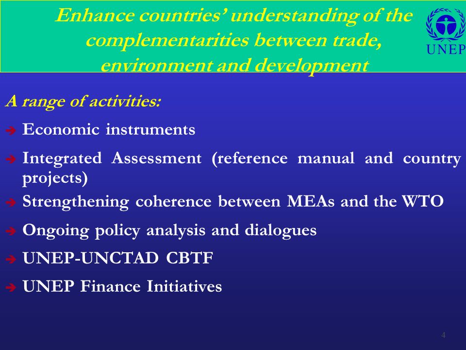 4 Enhance countries’ understanding of the complementarities between trade, environment and development A range of activities: è Economic instruments è Integrated Assessment (reference manual and country projects) è Strengthening coherence between MEAs and the WTO è Ongoing policy analysis and dialogues è UNEP-UNCTAD CBTF è UNEP Finance Initiatives