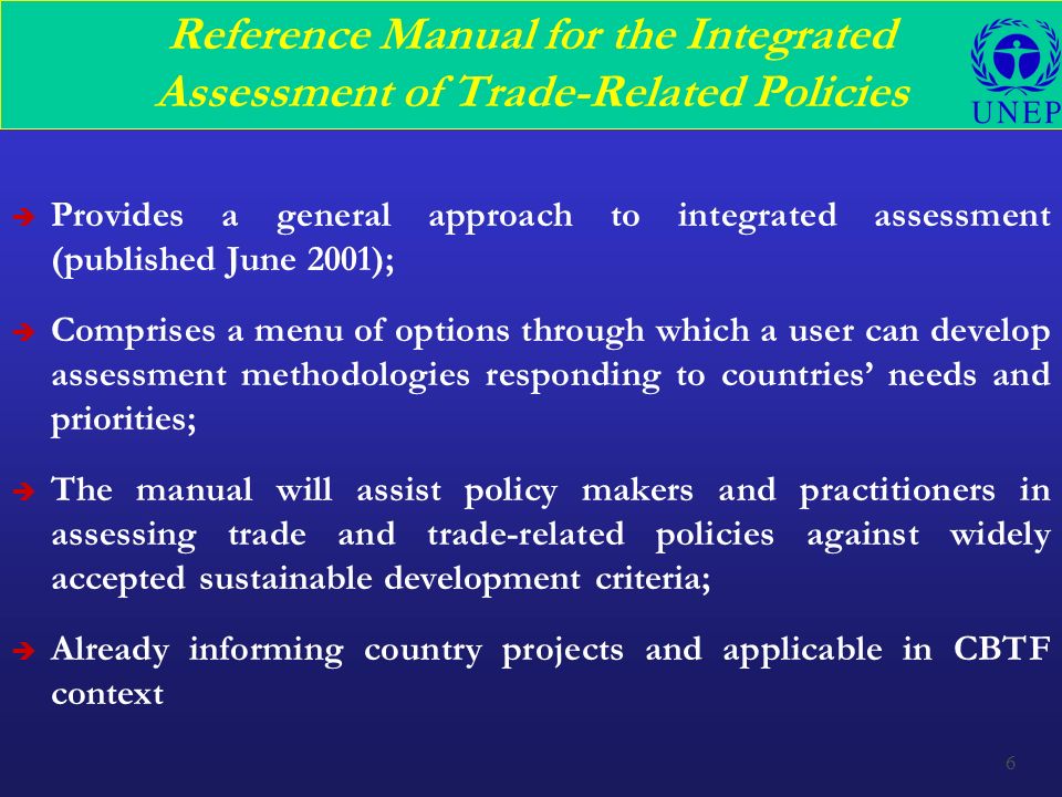6 Reference Manual for the Integrated Assessment of Trade-Related Policies è Provides a general approach to integrated assessment (published June 2001); è Comprises a menu of options through which a user can develop assessment methodologies responding to countries’ needs and priorities; è The manual will assist policy makers and practitioners in assessing trade and trade-related policies against widely accepted sustainable development criteria; è Already informing country projects and applicable in CBTF context