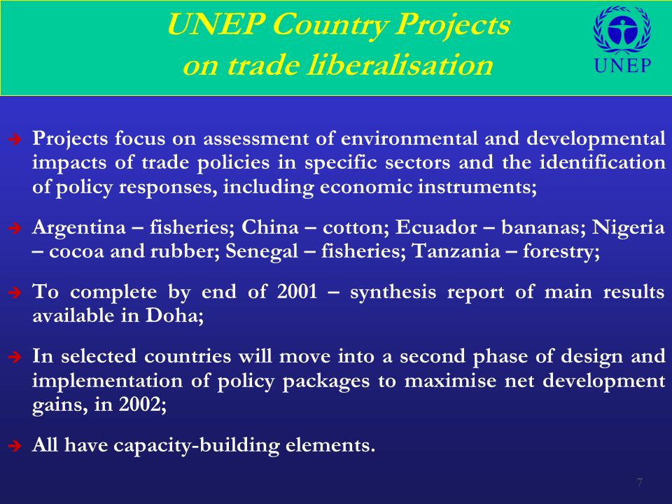 7 UNEP Country Projects on trade liberalisation è Projects focus on assessment of environmental and developmental impacts of trade policies in specific sectors and the identification of policy responses, including economic instruments; è Argentina – fisheries; China – cotton; Ecuador – bananas; Nigeria – cocoa and rubber; Senegal – fisheries; Tanzania – forestry; è To complete by end of 2001 – synthesis report of main results available in Doha; è In selected countries will move into a second phase of design and implementation of policy packages to maximise net development gains, in 2002; è All have capacity-building elements.