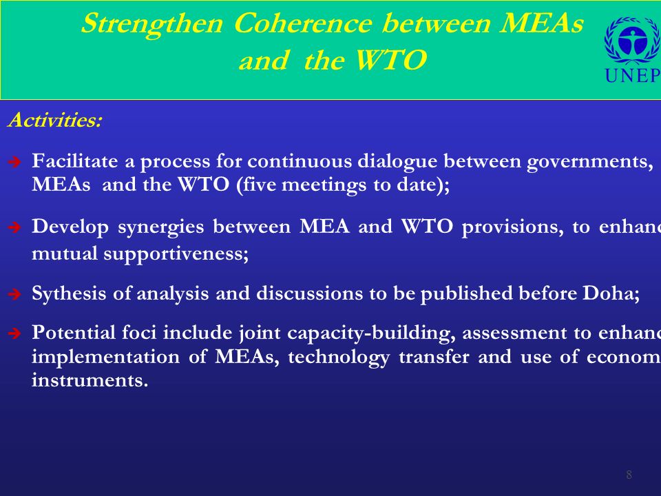 8 Strengthen Coherence between MEAs and the WTO Activities: è Facilitate a process for continuous dialogue between governments, MEAs and the WTO (five meetings to date); è Develop synergies between MEA and WTO provisions, to enhance mutual supportiveness; è Sythesis of analysis and discussions to be published before Doha; è Potential foci include joint capacity-building, assessment to enhance implementation of MEAs, technology transfer and use of economic instruments.