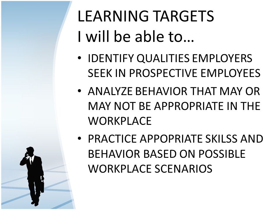 LEARNING TARGETS I will be able to… IDENTIFY QUALITIES EMPLOYERS SEEK IN PROSPECTIVE EMPLOYEES ANALYZE BEHAVIOR THAT MAY OR MAY NOT BE APPROPRIATE IN THE WORKPLACE PRACTICE APPOPRIATE SKILSS AND BEHAVIOR BASED ON POSSIBLE WORKPLACE SCENARIOS