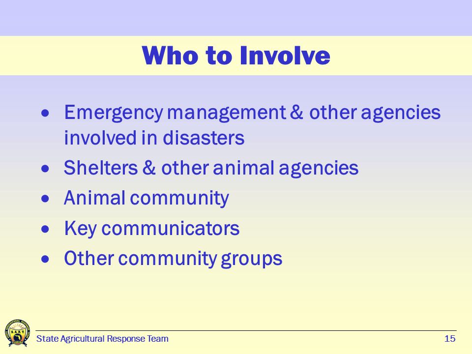 15 State Agricultural Response Team15 Who to Involve  Emergency management & other agencies involved in disasters  Shelters & other animal agencies  Animal community  Key communicators  Other community groups