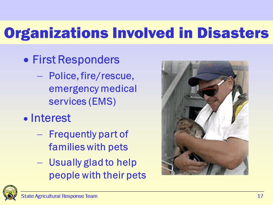 17 State Agricultural Response Team17 Organizations Involved in Disasters  First Responders  Police, fire/rescue, emergency medical services (EMS)  Interest  Frequently part of families with pets  Usually glad to help people with their pets