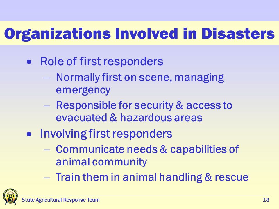18 State Agricultural Response Team18 Organizations Involved in Disasters  Role of first responders  Normally first on scene, managing emergency  Responsible for security & access to evacuated & hazardous areas  Involving first responders  Communicate needs & capabilities of animal community  Train them in animal handling & rescue