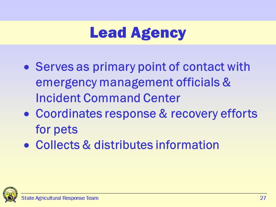 27 State Agricultural Response Team27 Lead Agency  Serves as primary point of contact with emergency management officials & Incident Command Center  Coordinates response & recovery efforts for pets  Collects & distributes information