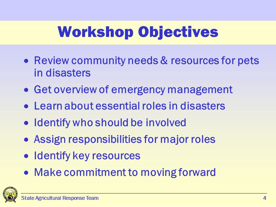 4 Workshop Objectives  Review community needs & resources for pets in disasters  Get overview of emergency management  Learn about essential roles in disasters  Identify who should be involved  Assign responsibilities for major roles  Identify key resources  Make commitment to moving forward State Agricultural Response Team4