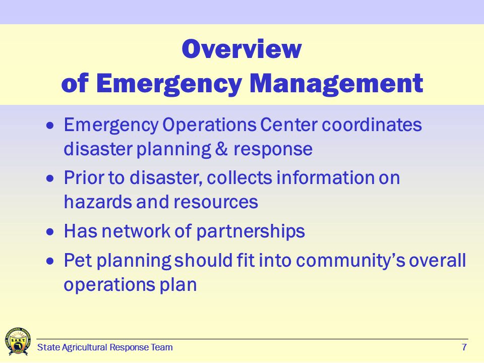 7 State Agricultural Response Team7 Overview of Emergency Management  Emergency Operations Center coordinates disaster planning & response  Prior to disaster, collects information on hazards and resources  Has network of partnerships  Pet planning should fit into community’s overall operations plan