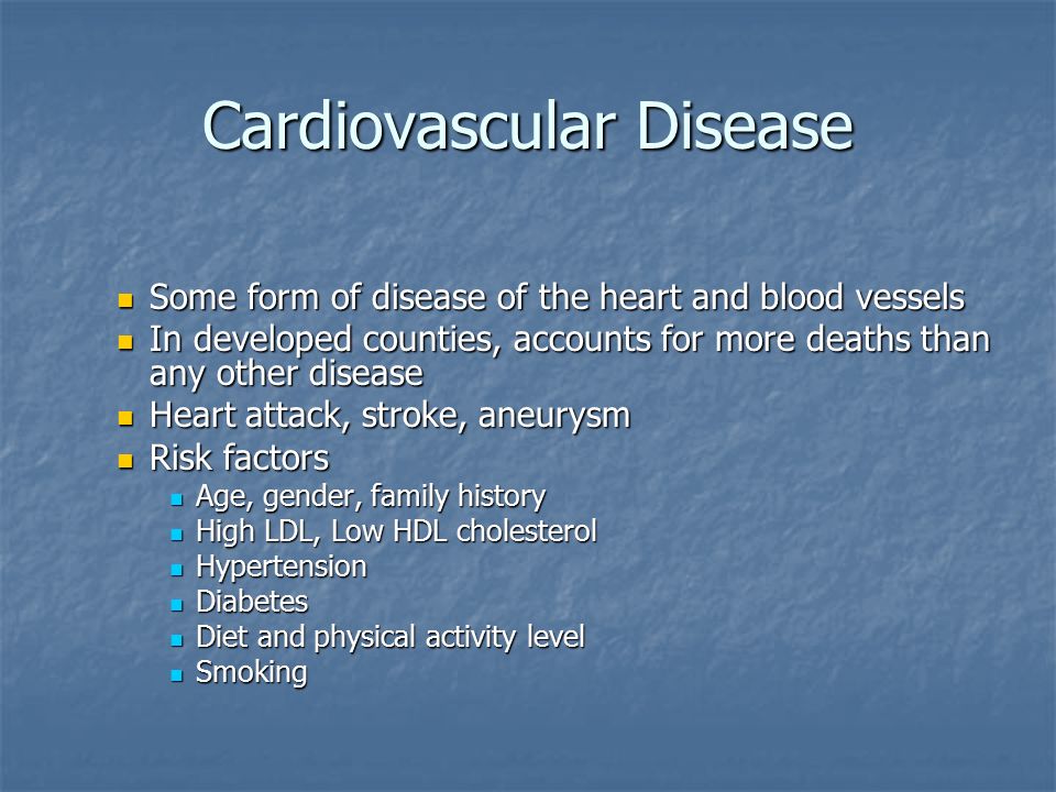 Cardiovascular Disease Some form of disease of the heart and blood vessels Some form of disease of the heart and blood vessels In developed counties, accounts for more deaths than any other disease In developed counties, accounts for more deaths than any other disease Heart attack, stroke, aneurysm Heart attack, stroke, aneurysm Risk factors Risk factors Age, gender, family history Age, gender, family history High LDL, Low HDL cholesterol High LDL, Low HDL cholesterol Hypertension Hypertension Diabetes Diabetes Diet and physical activity level Diet and physical activity level Smoking Smoking