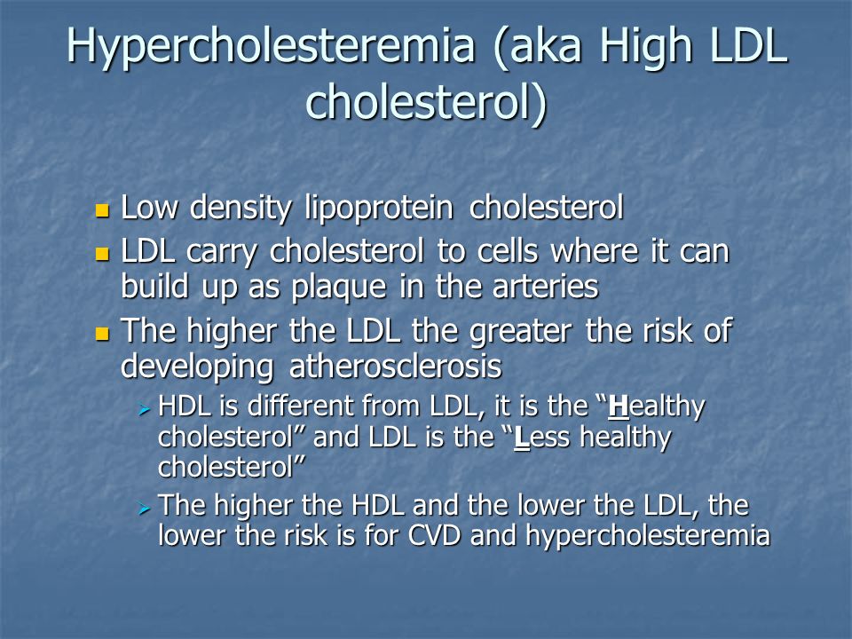 Hypercholesteremia (aka High LDL cholesterol) Low density lipoprotein cholesterol Low density lipoprotein cholesterol LDL carry cholesterol to cells where it can build up as plaque in the arteries LDL carry cholesterol to cells where it can build up as plaque in the arteries The higher the LDL the greater the risk of developing atherosclerosis The higher the LDL the greater the risk of developing atherosclerosis  HDL is different from LDL, it is the Healthy cholesterol and LDL is the Less healthy cholesterol  The higher the HDL and the lower the LDL, the lower the risk is for CVD and hypercholesteremia