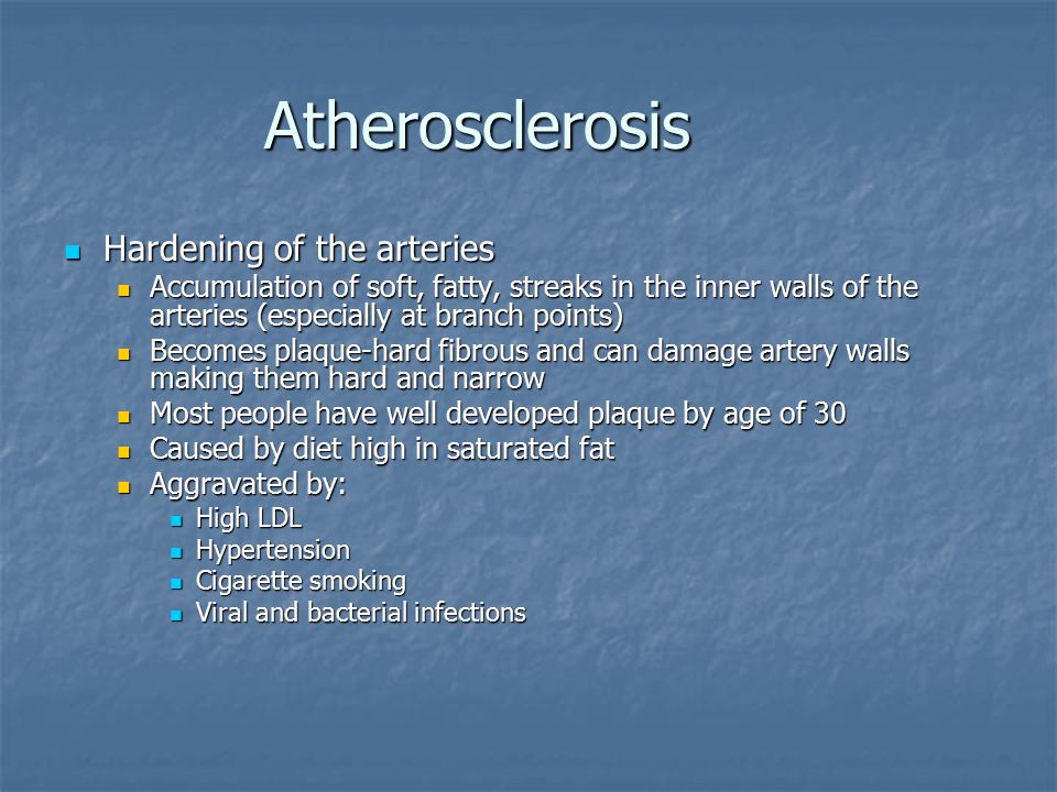 Atherosclerosis Hardening of the arteries Hardening of the arteries Accumulation of soft, fatty, streaks in the inner walls of the arteries (especially at branch points) Accumulation of soft, fatty, streaks in the inner walls of the arteries (especially at branch points) Becomes plaque-hard fibrous and can damage artery walls making them hard and narrow Becomes plaque-hard fibrous and can damage artery walls making them hard and narrow Most people have well developed plaque by age of 30 Most people have well developed plaque by age of 30 Caused by diet high in saturated fat Caused by diet high in saturated fat Aggravated by: Aggravated by: High LDL High LDL Hypertension Hypertension Cigarette smoking Cigarette smoking Viral and bacterial infections Viral and bacterial infections