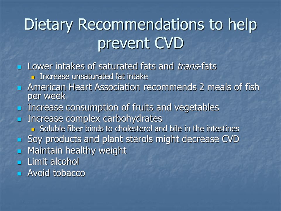 Dietary Recommendations to help prevent CVD Lower intakes of saturated fats and trans-fats Lower intakes of saturated fats and trans-fats Increase unsaturated fat intake Increase unsaturated fat intake American Heart Association recommends 2 meals of fish per week American Heart Association recommends 2 meals of fish per week Increase consumption of fruits and vegetables Increase consumption of fruits and vegetables Increase complex carbohydrates Increase complex carbohydrates Soluble fiber binds to cholesterol and bile in the intestines Soluble fiber binds to cholesterol and bile in the intestines Soy products and plant sterols might decrease CVD Soy products and plant sterols might decrease CVD Maintain healthy weight Maintain healthy weight Limit alcohol Limit alcohol Avoid tobacco Avoid tobacco