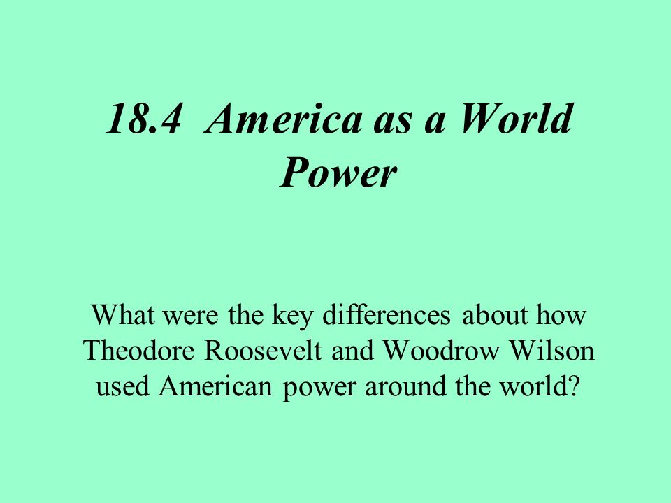 18.4 America as a World Power What were the key differences about how Theodore Roosevelt and Woodrow Wilson used American power around the world