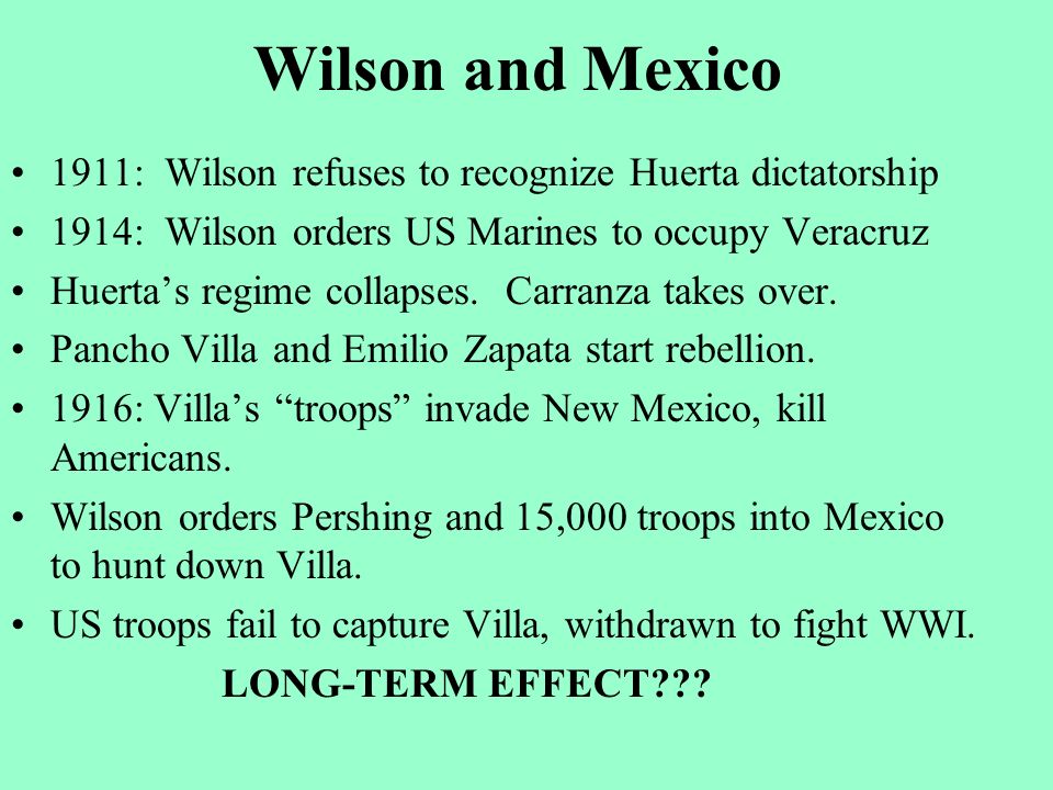 Wilson and Mexico 1911: Wilson refuses to recognize Huerta dictatorship 1914: Wilson orders US Marines to occupy Veracruz Huerta’s regime collapses.