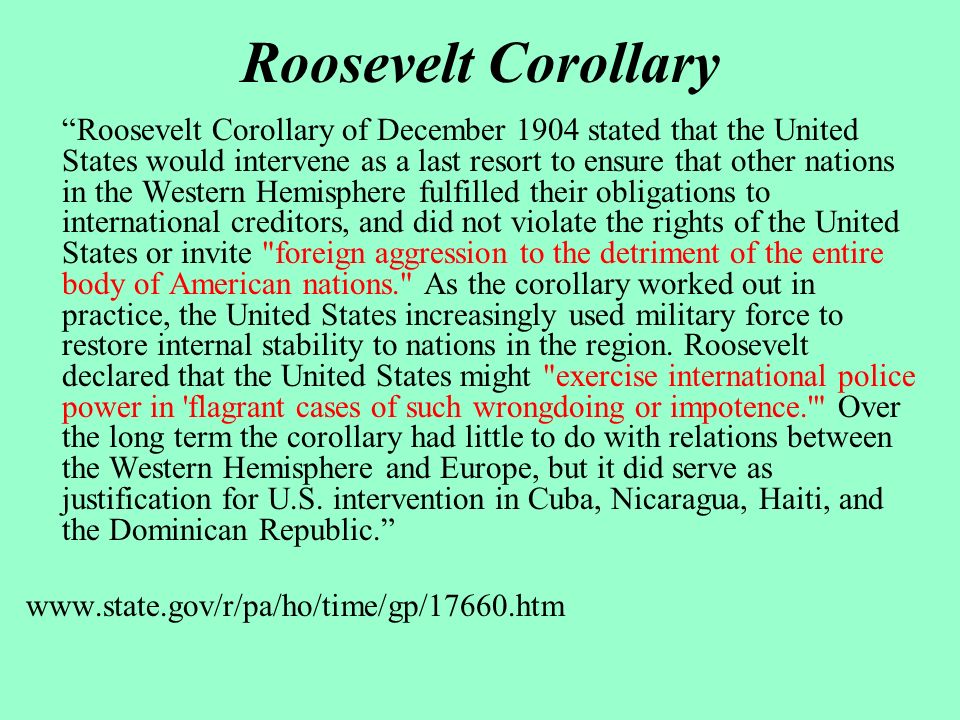 Roosevelt Corollary Roosevelt Corollary of December 1904 stated that the United States would intervene as a last resort to ensure that other nations in the Western Hemisphere fulfilled their obligations to international creditors, and did not violate the rights of the United States or invite foreign aggression to the detriment of the entire body of American nations. As the corollary worked out in practice, the United States increasingly used military force to restore internal stability to nations in the region.