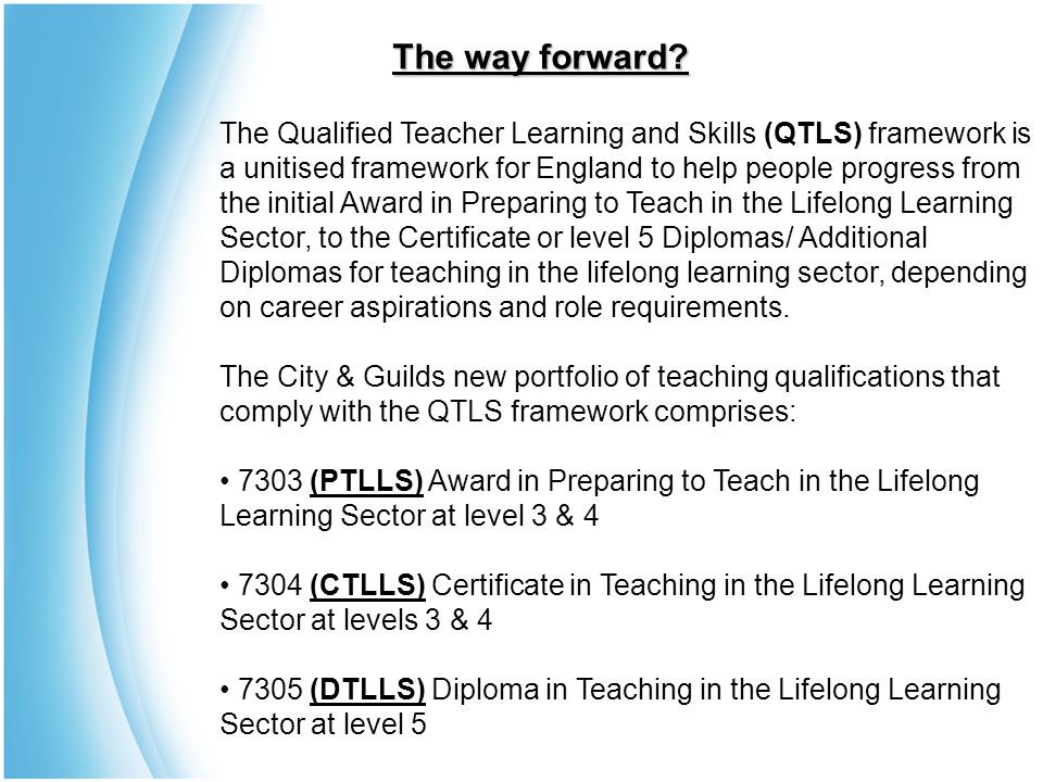 The Qualified Teacher Learning and Skills (QTLS) framework is a unitised framework for England to help people progress from the initial Award in Preparing to Teach in the Lifelong Learning Sector, to the Certificate or level 5 Diplomas/ Additional Diplomas for teaching in the lifelong learning sector, depending on career aspirations and role requirements.