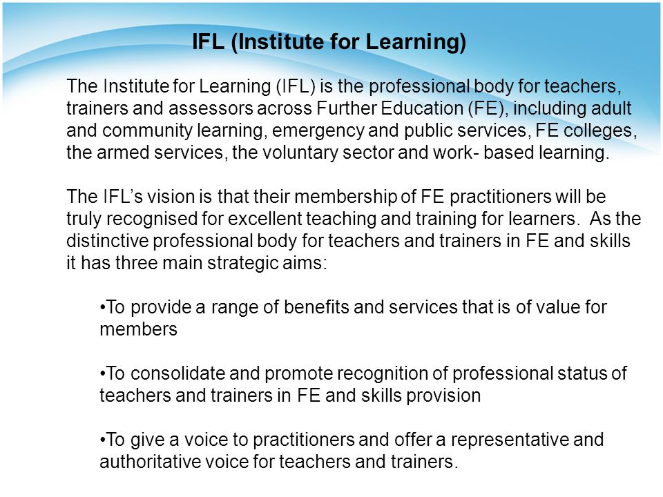 The Institute for Learning (IFL) is the professional body for teachers, trainers and assessors across Further Education (FE), including adult and community learning, emergency and public services, FE colleges, the armed services, the voluntary sector and work- based learning.