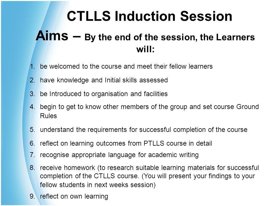 Aims – By the end of the session, the Learners will: 1.be welcomed to the course and meet their fellow learners 2.have knowledge and Initial skills assessed 3.be Introduced to organisation and facilities 4.begin to get to know other members of the group and set course Ground Rules 5.understand the requirements for successful completion of the course 6.reflect on learning outcomes from PTLLS course in detail 7.recognise appropriate language for academic writing 8.receive homework (to research suitable learning materials for successful completion of the CTLLS course.