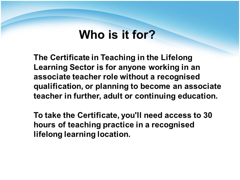 The Certificate in Teaching in the Lifelong Learning Sector is for anyone working in an associate teacher role without a recognised qualification, or planning to become an associate teacher in further, adult or continuing education.