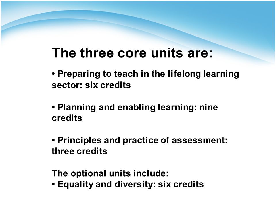 The three core units are: Preparing to teach in the lifelong learning sector: six credits Planning and enabling learning: nine credits Principles and practice of assessment: three credits The optional units include: Equality and diversity: six credits