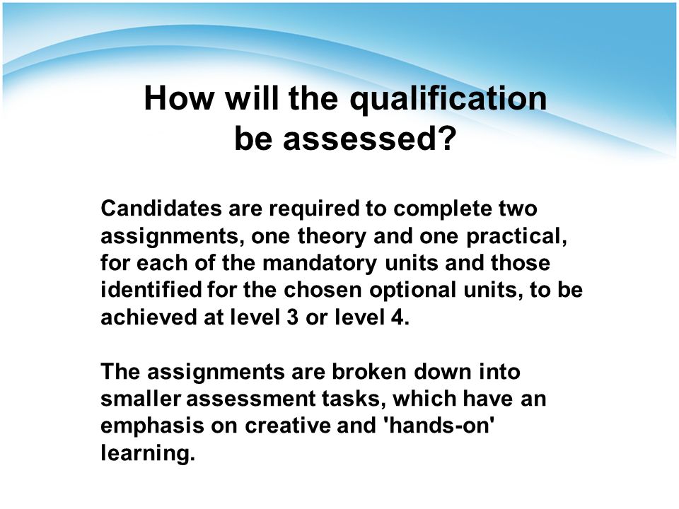 Candidates are required to complete two assignments, one theory and one practical, for each of the mandatory units and those identified for the chosen optional units, to be achieved at level 3 or level 4.