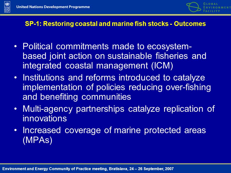 Environment and Energy Community of Practice meeting, Bratislava, 24 – 26 September, 2007 SP-1: Restoring coastal and marine fish stocks - Outcomes Political commitments made to ecosystem- based joint action on sustainable fisheries and integrated coastal management (ICM) Institutions and reforms introduced to catalyze implementation of policies reducing over-fishing and benefiting communities Multi-agency partnerships catalyze replication of innovations Increased coverage of marine protected areas (MPAs)