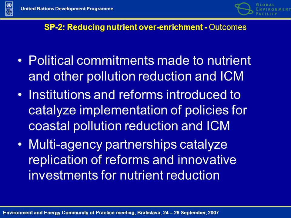 Environment and Energy Community of Practice meeting, Bratislava, 24 – 26 September, 2007 SP-2: Reducing nutrient over-enrichment - Outcomes Political commitments made to nutrient and other pollution reduction and ICM Institutions and reforms introduced to catalyze implementation of policies for coastal pollution reduction and ICM Multi-agency partnerships catalyze replication of reforms and innovative investments for nutrient reduction