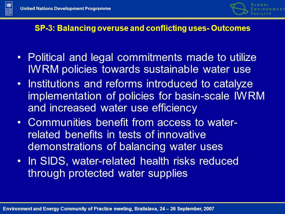 Environment and Energy Community of Practice meeting, Bratislava, 24 – 26 September, 2007 SP-3: Balancing overuse and conflicting uses- Outcomes Political and legal commitments made to utilize IWRM policies towards sustainable water use Institutions and reforms introduced to catalyze implementation of policies for basin-scale IWRM and increased water use efficiency Communities benefit from access to water- related benefits in tests of innovative demonstrations of balancing water uses In SIDS, water-related health risks reduced through protected water supplies