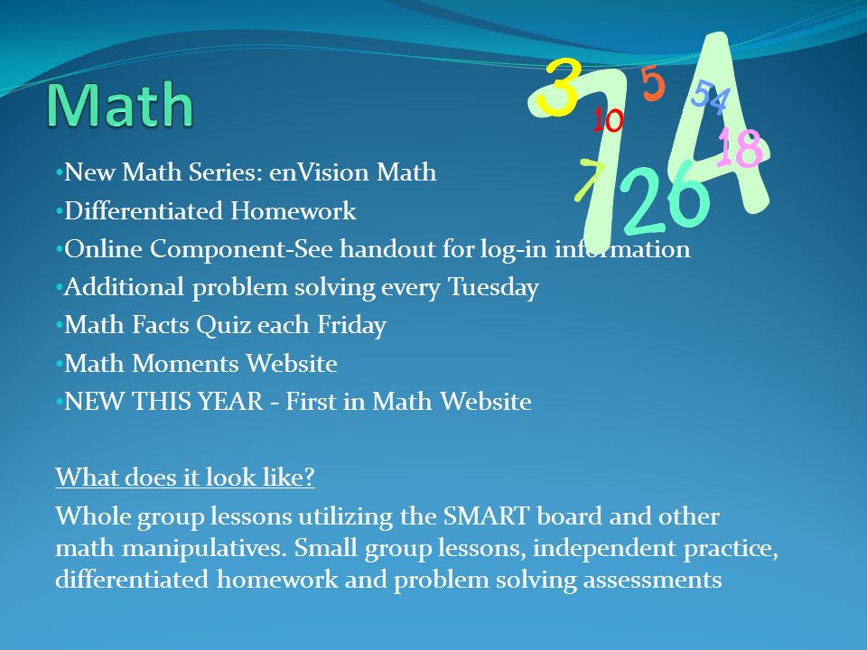 New Math Series: enVision Math Differentiated Homework Online Component-See handout for log-in information Additional problem solving every Tuesday Math Facts Quiz each Friday Math Moments Website NEW THIS YEAR - First in Math Website What does it look like.