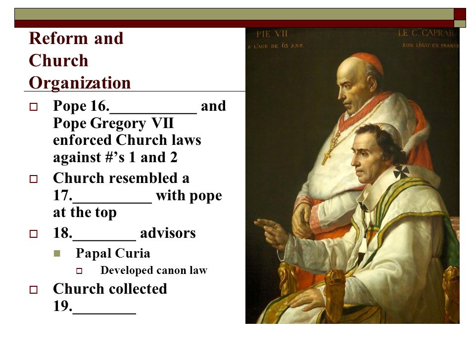 Reform and Church Organization  Pope 16.___________ and Pope Gregory VII enforced Church laws against #’s 1 and 2  Church resembled a 17.__________ with pope at the top  18.________ advisors Papal Curia  Developed canon law  Church collected 19.________