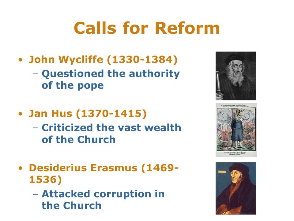 Calls for Reform John Wycliffe ( ) –Questioned the authority of the pope Jan Hus ( ) –Criticized the vast wealth of the Church Desiderius Erasmus ( ) –Attacked corruption in the Church