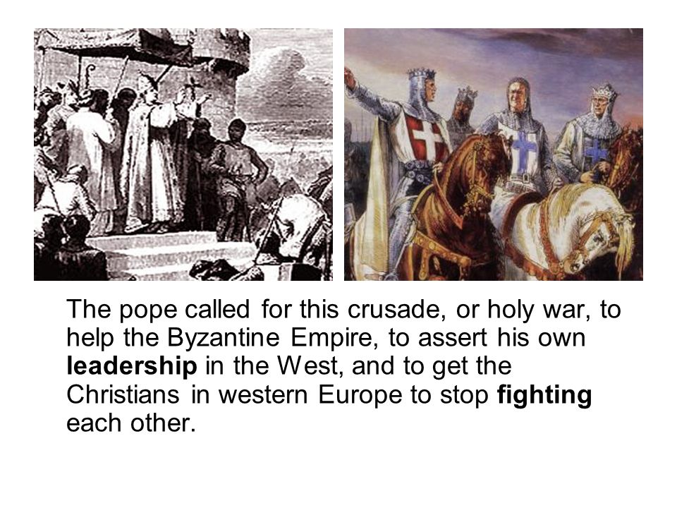 The pope called for this crusade, or holy war, to help the Byzantine Empire, to assert his own leadership in the West, and to get the Christians in western Europe to stop fighting each other.