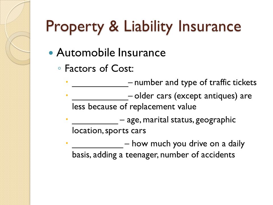 Property & Liability Insurance Automobile Insurance ◦ Factors of Cost:  ___________– number and type of traffic tickets  ___________– older cars (except antiques) are less because of replacement value  _________ – age, marital status, geographic location, sports cars  __________ – how much you drive on a daily basis, adding a teenager, number of accidents