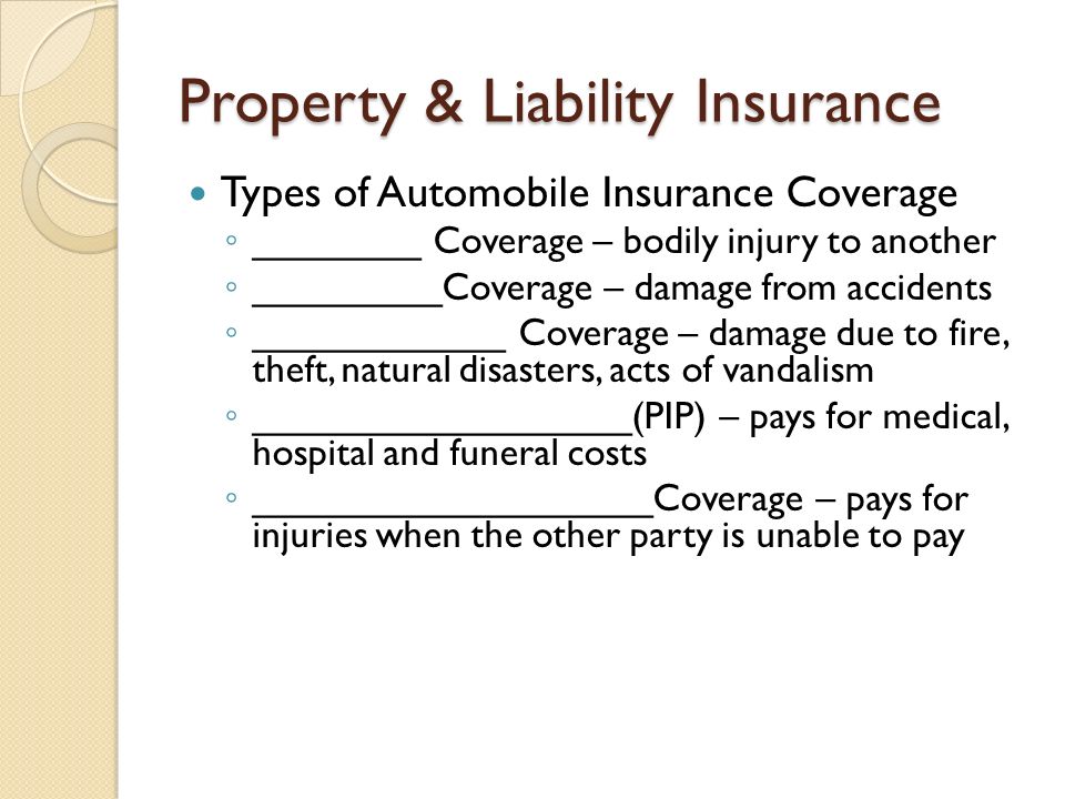 Property & Liability Insurance Types of Automobile Insurance Coverage ◦ ________ Coverage – bodily injury to another ◦ _________Coverage – damage from accidents ◦ ____________ Coverage – damage due to fire, theft, natural disasters, acts of vandalism ◦ __________________(PIP) – pays for medical, hospital and funeral costs ◦ ___________________Coverage – pays for injuries when the other party is unable to pay