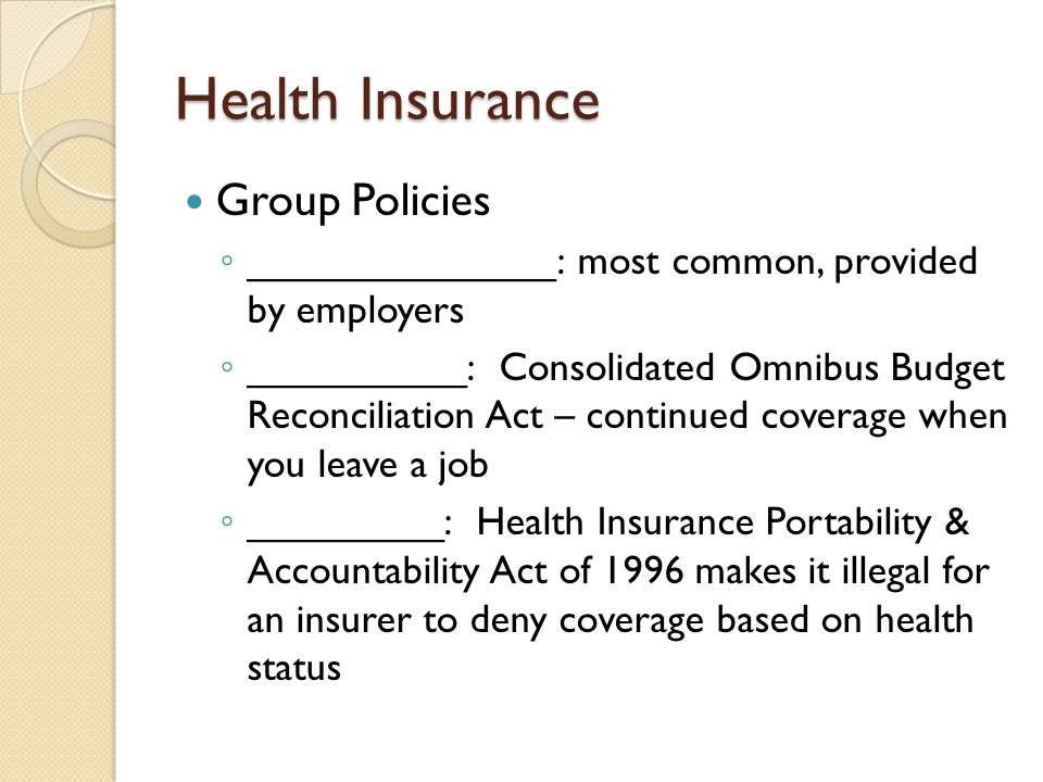 Health Insurance Group Policies ◦ ______________: most common, provided by employers ◦ __________: Consolidated Omnibus Budget Reconciliation Act – continued coverage when you leave a job ◦ _________: Health Insurance Portability & Accountability Act of 1996 makes it illegal for an insurer to deny coverage based on health status